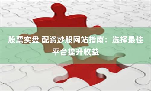股票实盘 配资炒股网站指南：选择最佳平台提升收益