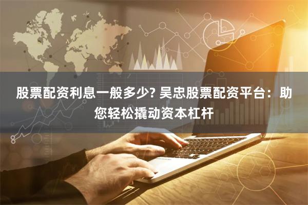 股票配资利息一般多少? 吴忠股票配资平台：助您轻松撬动资本杠杆