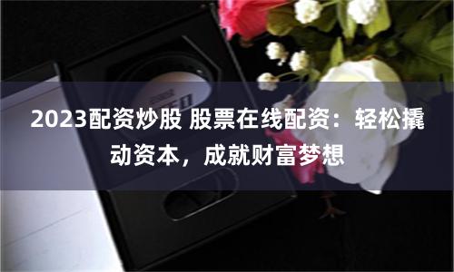 2023配资炒股 股票在线配资：轻松撬动资本，成就财富梦想