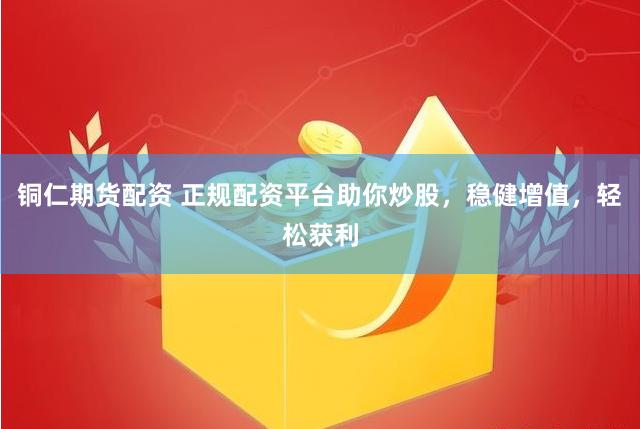 铜仁期货配资 正规配资平台助你炒股，稳健增值，轻松获利