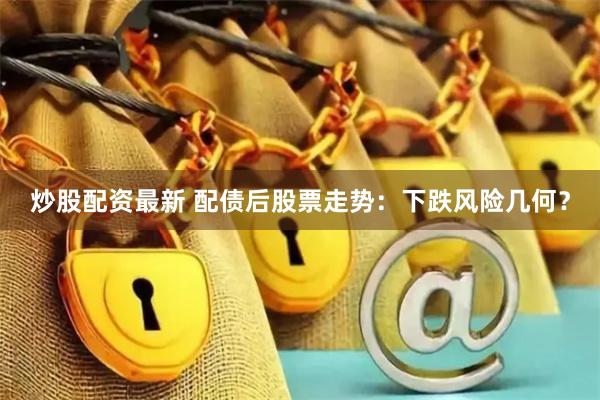 炒股配资最新 配债后股票走势：下跌风险几何？