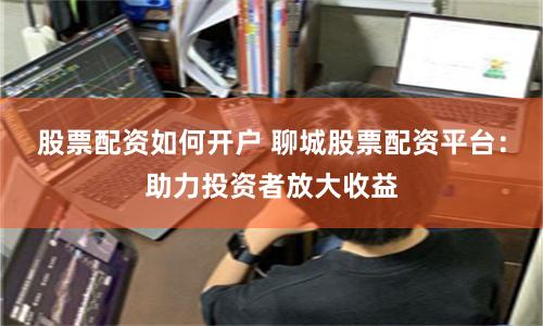 股票配资如何开户 聊城股票配资平台：助力投资者放大收益