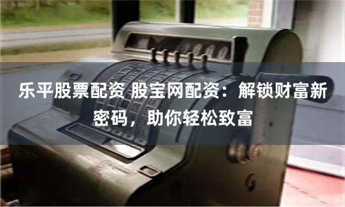 乐平股票配资 股宝网配资：解锁财富新密码，助你轻松致富