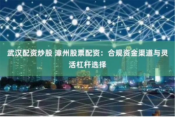 武汉配资炒股 漳州股票配资：合规资金渠道与灵活杠杆选择